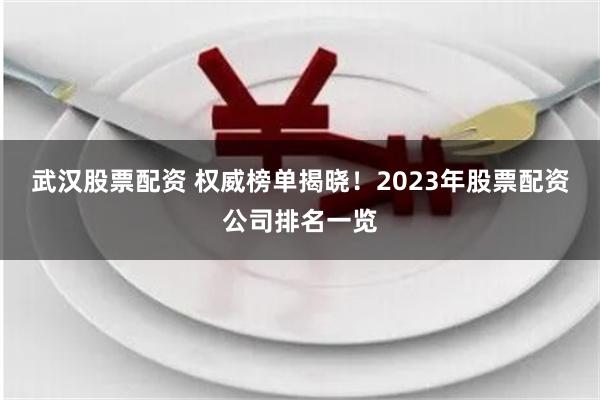 武汉股票配资 权威榜单揭晓！2023年股票配资公司排名一览