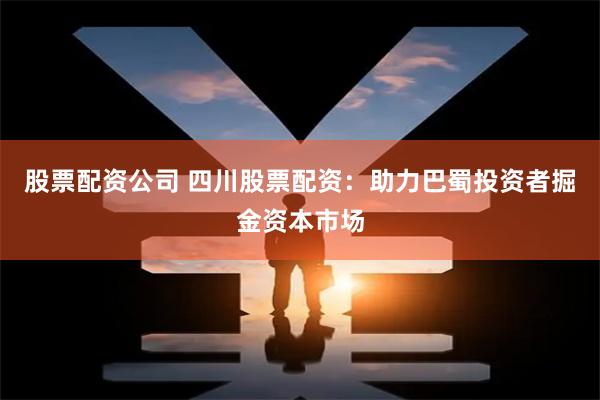 股票配资公司 四川股票配资：助力巴蜀投资者掘金资本市场