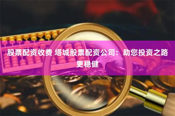 股票配资收费 塔城股票配资公司：助您投资之路更稳健