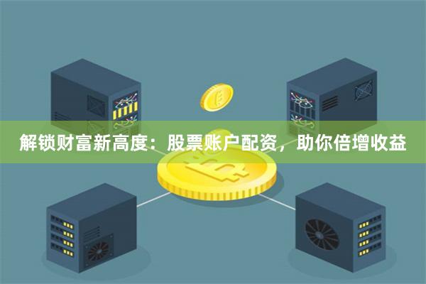 解锁财富新高度：股票账户配资，助你倍增收益