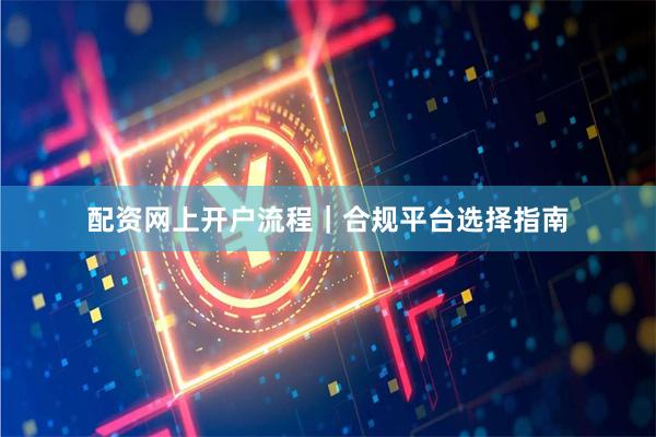配资网上开户流程｜合规平台选择指南
