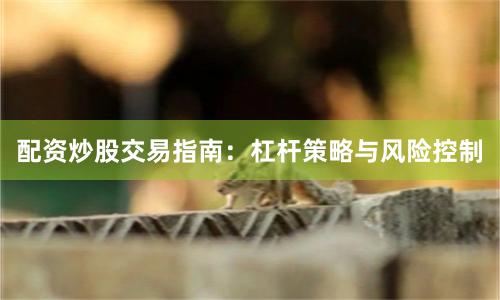 配资炒股交易指南：杠杆策略与风险控制